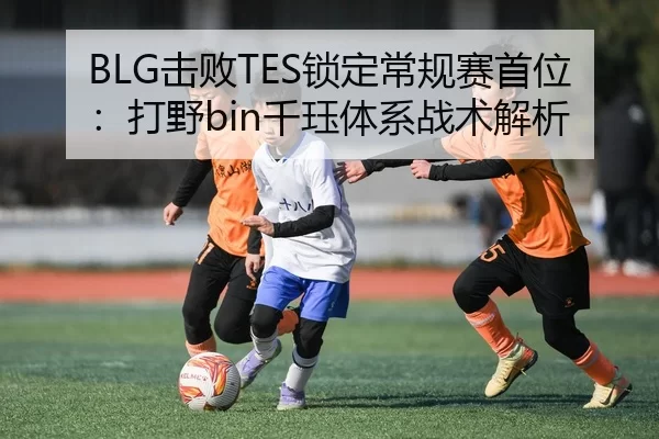 BLG击败TES锁定常规赛首位：打野bin千珏体系战术解析