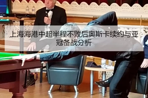 上海海港中超半程不败后奥斯卡续约与亚冠备战分析
