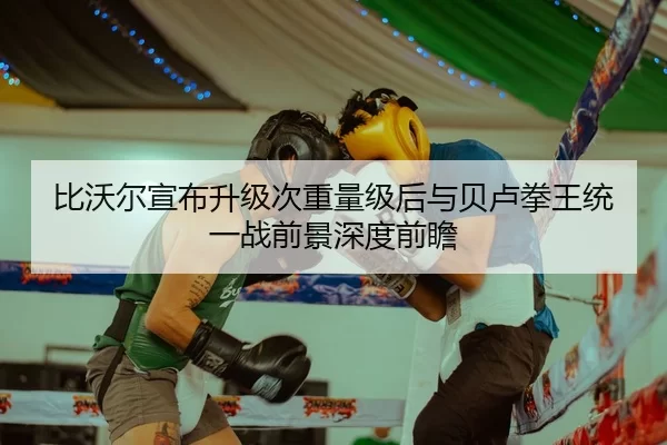 比沃尔宣布升级次重量级后与贝卢拳王统一战前景深度前瞻